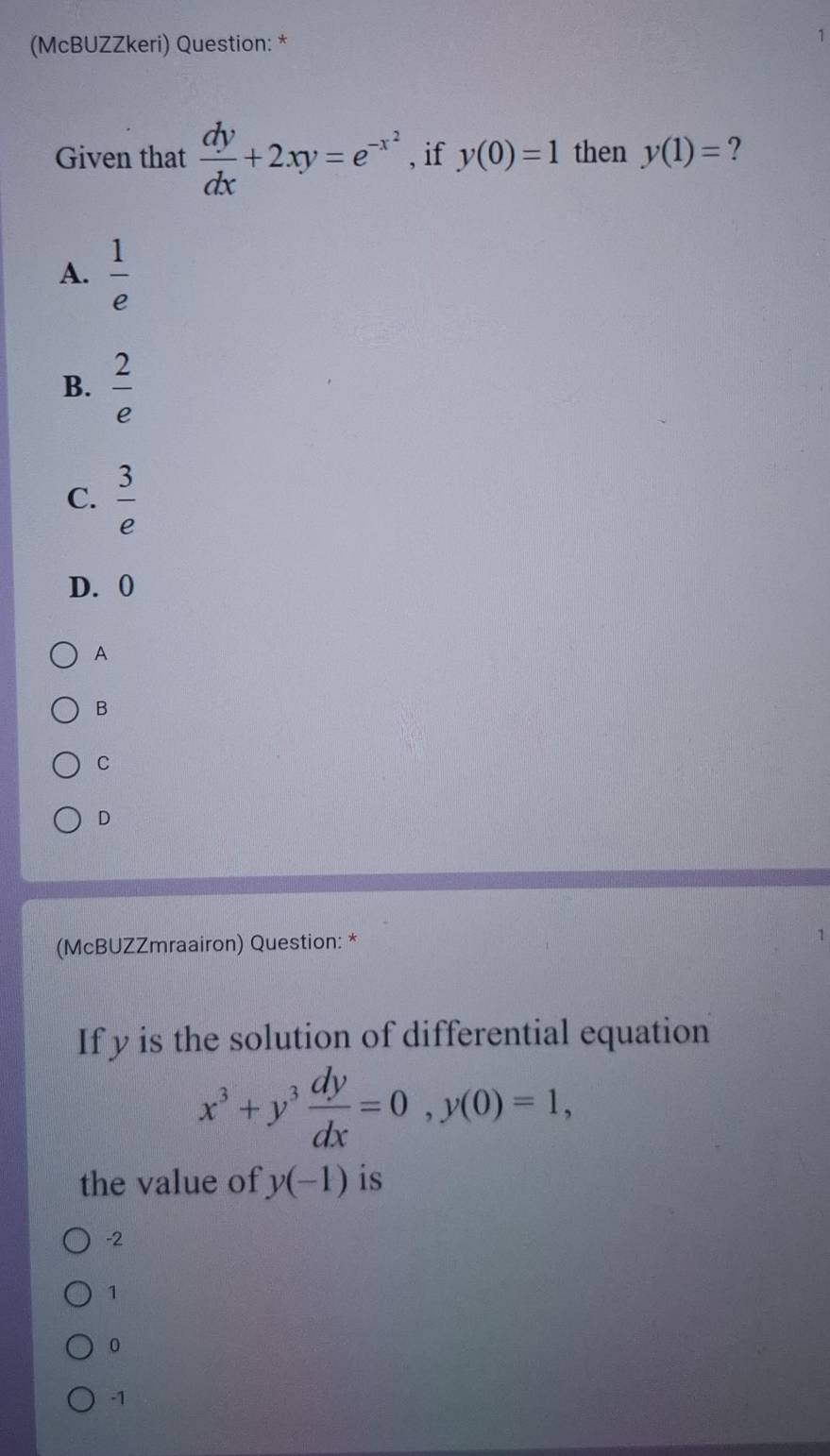 (McBUZZkeri) Question: *
1
Given that  dy/dx +2xy=e^(-x^2) , if y(0)=1 then y(1)= ?
A.  1/e 
B.  2/e 
C.  3/e 
D. 0
A
B
C
D
(McBUZZmraairon) Question: * 1
If y is the solution of differential equation
x^3+y^3 dy/dx =0, y(0)=1, 
the value of y(-1) is
-2
1
0
-1