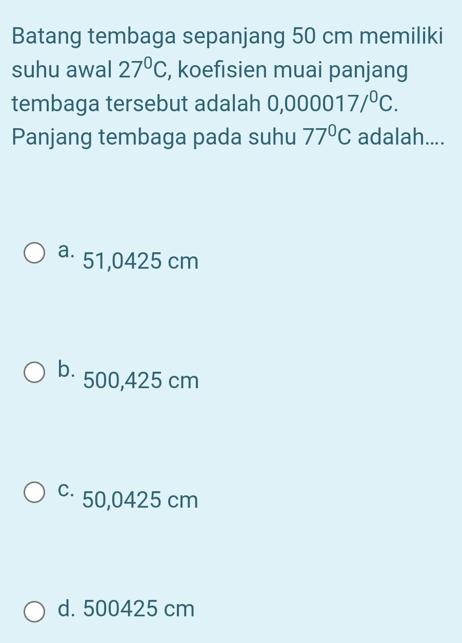 Batang tembaga sepanjang 50 cm memiliki
suhu awal 27°C , koefisien muai panjang
tembaga tersebut adalah 0,000017/^0C. 
Panjang tembaga pada suhu 77°C adalah....
a. 51,0425 cm
b. 500,425 cm
c⋅ 50,0425 cm
d. 500425 cm