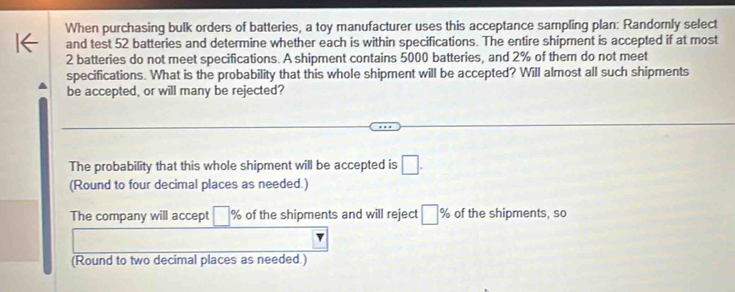 When purchasing bulk orders of batteries, a toy manufacturer uses this acceptance sampling plan: Randomly select
and test 52 batteries and determine whether each is within specifications. The entire shipment is accepted if at most
2 batteries do not meet specifications. A shipment contains 5000 batteries, and 2% of them do not meet
specifications. What is the probability that this whole shipment will be accepted? Will almost all such shipments
be accepted, or will many be rejected?
The probability that this whole shipment will be accepted is □. 
(Round to four decimal places as needed.)
The company will accept □ % of the shipments and will reject □ % of the shipments, so
v
(Round to two decimal places as needed.)