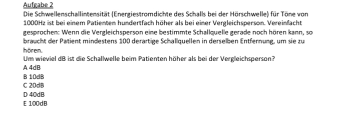 Aufgabe 2
Die Schwellenschallintensität (Energiestromdichte des Schalls bei der Hörschwelle) für Töne von
1000Hz ist bei einem Patienten hundertfach höher als bei einer Vergleichsperson. Vereinfacht
gesprochen: Wenn die Vergleichsperson eine bestimmte Schallquelle gerade noch hören kann, so
braucht der Patient mindestens 100 derartige Schallquellen in derselben Entfernung, um sie zu
hören.
Um wieviel dB ist die Schallwelle beim Patienten höher als bei der Vergleichsperson?
A 4dB
B 10dB
C 20dB
D 40dB
E 100dB