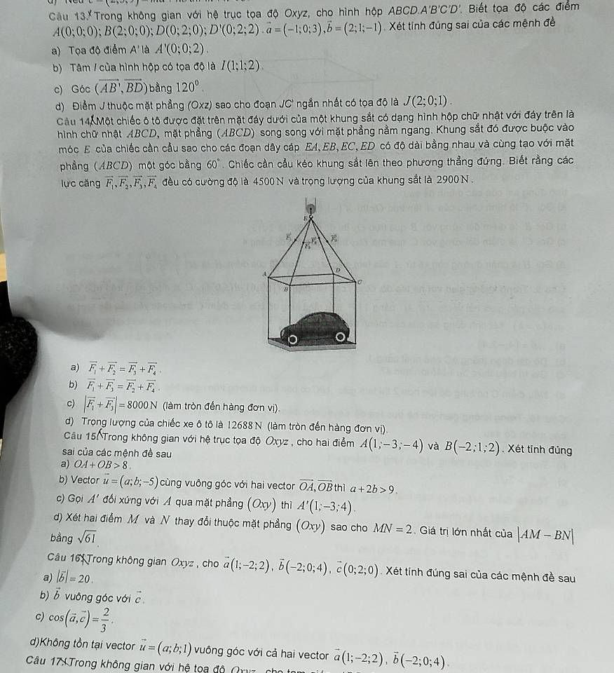 Câu 13.XTrong không gian với hệ trục tọa độ Oxyz, cho hình hộp ABCD.A'B'C'D'. Biết tọa độ các điểm
A(0;0;0);B(2;0;0);D(0;2;0);D'(0;2;2).vector a=(-1;0;3),vector b=(2;1;-1) Xét tính đúng sai của các mệnh đề
a) Tọa độ điểm A'là A'(0;0;2).
b) Tâm / của hình hộp có tọa độ là I(1;1;2).
c) Góc (vector AB,vector BD) bằng 120^0.
d) Điểm J thuộc mặt phẳng (Oxz) sao cho đoạn JC' ngắn nhất có tọa độ là J(2;0;1).
Câu 14. Một chiếc ô tô được đặt trên mặt đáy dưới của một khung sắt có dạng hình hộp chữ nhật với đáy trên là
hình chữ nhật ABCD, mặt phẳng (ABCD) song song với mặt phẳng nằm ngang. Khung sắt đó được buộc vào
móc E của chiếc cần cầu sao cho các đoạn dây cáp EA,EB,EC, ED có độ dài bằng nhau và cùng tạo với mặt
phẳng (ABCD) một góc bằng 60°. Chiếc cần cầu kéo khung sắt lên theo phương thẳng đứng. Biết rằng các
lục cǎng vector F_1,vector F_2,vector F_3,vector F_4 đều có cường độ là 4500 N và trọng lượng của khung sắt là 2900 N .
a) vector F_1+vector F_2=vector F_3+vector F_4
b) vector F_1+vector F_3=vector F_2+vector F_4.
c) |vector F_1+vector F_3|=8000N (làm tròn đến hàng đơn vị).
d) Trọng lượng của chiếc xe ô tô là 12688 N (làm tròn đến hàng đơn vị).
Câu 15. Trong không gian với hệ trục tọa độ Oxyz , cho hai điểm A(1,-3;-4) và B(-2;1;2) Xét tính đủng
sai của các mệnh đề sau
a) OA+OB>8.
b) Vector vector u=(a;b;-5) cùng vuông góc với hai vector vector OA,vector OB thia+2b>9.
c) Gọi A' đối xứng với A qua mặt phẳng (Oxy) thì A'(1;-3;4).
d) Xét hai điểm M và N thay đổi thuộc mặt phẳng (Oxy) sao cho MN=2 Giá trị lớn nhất của
bằng sqrt(61). |AM-BN|
Câu 16: Trong không gian □ xyz ,cho vector a(1;-2;2),vector b(-2;0;4),vector c(0;2;0) Xét tính đúng sai của các mệnh đề sau
a) |vector b|=20.
b) vector b vuông góc với vector c.
c) cos (vector a,vector c)= 2/3 .
d)Không tồn tại vector vector u=(a;b;1) vuông góc với cả hai vector vector a(1;-2;2),vector b(-2;0;4).
Câu 17: Trong không gian với hệ toa độ (y