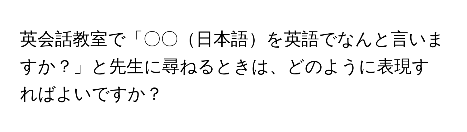 英会話教室で「〇〇日本語を英語でなんと言いますか？」と先生に尋ねるときは、どのように表現すればよいですか？