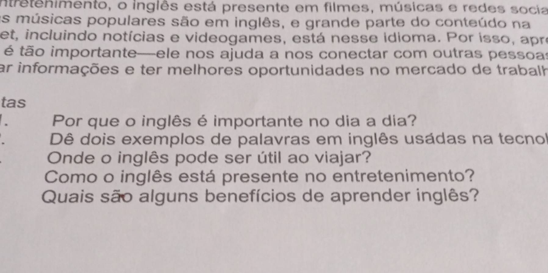 intretenimento, o inglês está presente em filmes, músicas e redes socia 
as músicas populares são em inglês, e grande parte do conteúdo na 
et, incluindo notícias e videogames, está nesse idioma. Por isso, apre 
é tão importante—ele nos ajuda a nos conectar com outras pessoas 
ar informações e ter melhores oportunidades no mercado de trabalh 
tas 
Por que o inglês é importante no dia a dia? 
Dê dois exemplos de palavras em inglês usádas na tecnol 
Onde o inglês pode ser útil ao viajar? 
Como o inglês está presente no entretenimento? 
Quais são alguns benefícios de aprender inglês?