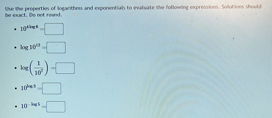 Use the properties of logarithms and exponentials to evaluate the following expressions. Solutions should
be exact. Do not round.
10^(4log 6)=□
log 10^(12)=□
log ( 1/10^7 )=□
10^(log 3)=□
10^(-log 5)=□