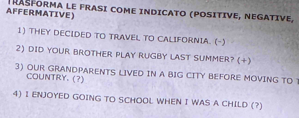 TRASFORMA LE FRASI COME INDICATO (POSITIVE, NEGATIVE, 
AFFERMATIVE) 
1) THEY DECIDED TO TRAVEL TO CALIFORNIA. (-) 
2) DID YOUR BROTHER PLAY RUGBY LAST SUMMER? (+) 
3) OUR GRANDPARENTS LIVED IN A BIG CITY BEFORE MOVING TO T 
COUNTRY. (?) 
4) I ENJOYED GOING TO SCHOOL WHEN I WAS A CHILD (?)