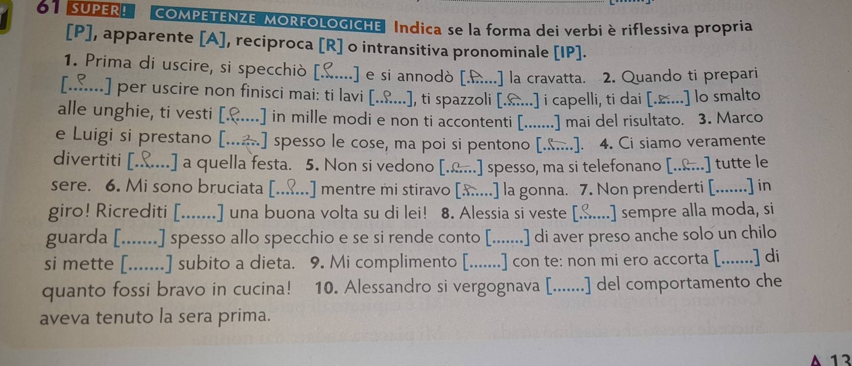 6SUPER! COMPETENZE MORFOLOGICHE, Indica se la forma dei verbi è riflessiva propria
[P], apparente [A], reciproca [R] o intransitiva pronominale [IP].
1. Prima di uscire, si specchiò [. [£....] e si annodò [...] la cravatta. 2. Quando ti prepari
[.…...] per uscire non finisci mai: ti lavi [....], ti spazzoli [....] i capelli, ti dai [....] lo smalto
alle unghie, ti vesti [.&....] in mille modi e non ti accontenti [.......] mai del risultato. 3. Marco
e Luigi si prestano [...] spesso le cose, ma poi si pentono [.....]. 4. Ci siamo veramente
divertiti [...... .] a quella festa. 5. Non si vedono [.....] spesso, ma si telefonano [..&...] tutte le
sere. 6. Mi sono bruciata [..?...] mentre mi stiravo [x....] la gonna. 7. Non prenderti [.......] in
giro! Ricrediti [.......] una buona volta su di lei! 8. Alessia si veste [....] sempre alla moda, si
guarda [. ....... .] spesso allo specchio e se si rende conto [.......] di aver preso anche solo un chilo
si mette [.......] subito a dieta. 9. Mi complimento [.......] con te: non mi ero accorta [.......] di
quanto fossi bravo in cucina! 10. Alessandro si vergognava [.......] del comportamento che
aveva tenuto la sera prima.
A 13