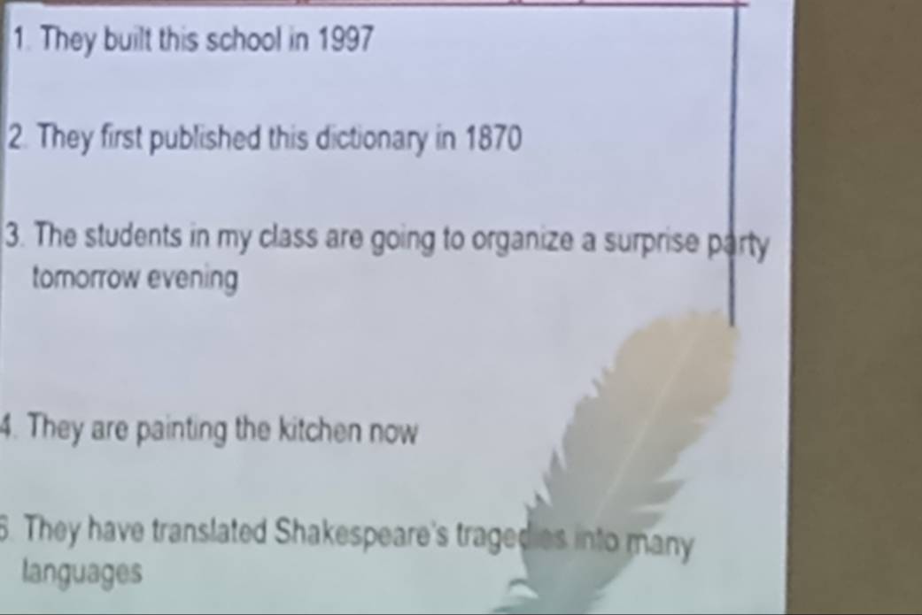 They built this school in 1997 
2. They first published this dictionary in 1870
3. The students in my class are going to organize a surprise party 
tomorrow evening 
4. They are painting the kitchen now 
6. They have translated Shakespeare's tragedies into many 
languages