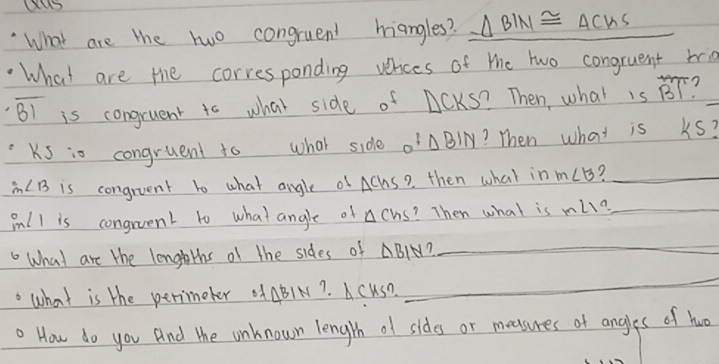 What are the two congruent hiangles? △ BIN≌ △ CWS
What are the corresponding verces of the two congruent bria
overline B1 is congruent to what side of ACKS? Then, what is overline BT
_ 
Ks io congruent to what side _0BIN ? Then what is ks?
m∠ B is congruent to what angle of AChs? then what in m∠ B _ 
inll is congruent to what angle of △ Chs ? Then what is m∠ 19 _ 
What are the lengeths of the sides of △ BIN
_ 
. what is the perimeter ABIN?. A cuSD 
_ 
. How do you And the unknown length of sides or meesures of angles of huo