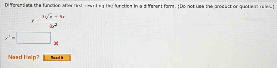 Differentiate the function after first rewriting the function in a different form. (Do not use the product or quotient rules.)
y= (3sqrt(x)+5x)/8x^2 
y'=□ x
Need Help? Read It