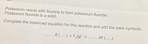 Potassium reacts with fluorine to form potassium fluoride. 
Potassium fluoride is a solid. 
Complete the balanced equation for this reaction and add the state symbols. 
_ K (_  ) +F_2(g)to _ KF _ )