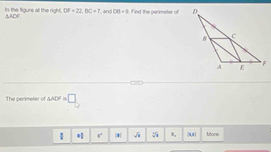 In the figure at the right. DF=22, BC=7 , and DB=9. Find the perimeter of
△ ADF
The perimeter of △ ADF is □
 π /8  8 1/8  8° |□ | sqrt(3) sqrt[4](1) (8,1) More