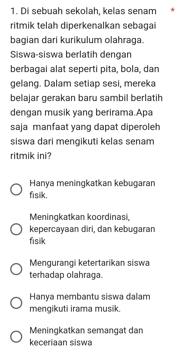 Di sebuah sekolah, kelas senam *
ritmik telah diperkenalkan sebagai
bagian dari kurikulum olahraga.
Siswa-siswa berlatih dengan
berbagai alat seperti pita, bola, dan
gelang. Dalam setiap sesi, mereka
belajar gerakan baru sambil berlatih
dengan musik yang berirama.Apa
saja manfaat yang dapat diperoleh
siswa dari mengikuti kelas senam
ritmik ini?
Hanya meningkatkan kebugaran
fisik.
Meningkatkan koordinasi,
kepercayaan diri, dan kebugaran
fisik
Mengurangi ketertarikan siswa
terhadap olahraga.
Hanya membantu siswa dalam
mengikuti irama musik.
Meningkatkan semangat dan
keceriaan siswa