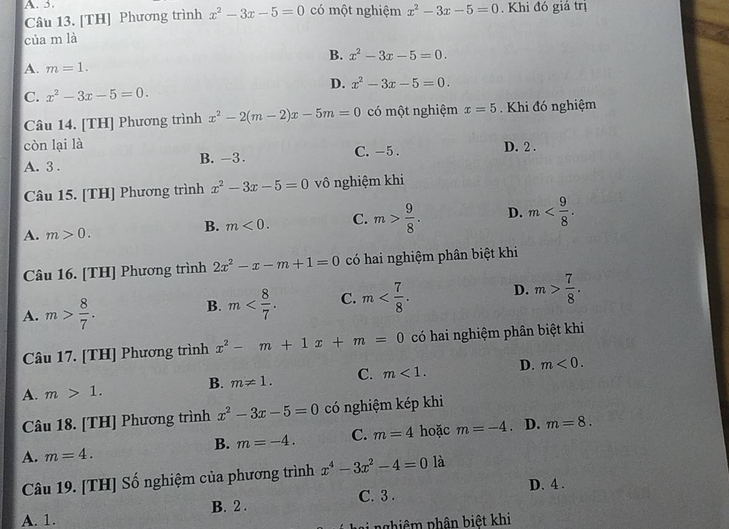 A. 5. có một nghiệm x^2-3x-5=0. Khi đó giá trị
Câu 13. [TH] Phương trình x^2-3x-5=0
của m là
B. x^2-3x-5=0.
A. m=1.
D. x^2-3x-5=0.
C. x^2-3x-5=0.
Câu 14. [TH] Phương trình x^2-2(m-2)x-5m=0 có một nghiệm x=5. Khi đó nghiệm
còn lại là D. 2 .
A. 3 . B. -3.
C. -5 .
Câu 15. [TH] Phương trình x^2-3x-5=0 vô nghiệm khi
D. m
A. m>0.
B. m<0.
C. m> 9/8 .
Câu 16. [TH] Phương trình 2x^2-x-m+1=0 có hai nghiệm phân biệt khi
A. m> 8/7 .
B. m
C. m
D. m> 7/8 .
Câu 17. [TH] Phương trình x^2-m+1x+m=0 có hai nghiệm phân biệt khi
D. m<0.
B. m!= 1.
C. m<1.
A. m>1.
Câu 18. [TH] Phương trình x^2-3x-5=0 có nghiệm kép khi
B. m=-4.
C. m=4 hoặc m=-4 。 D. m=8.
A. m=4.
Câu 19. [TH] Số nghiệm của phương trình x^4-3x^2-4=01 à
D. 4 .
C. 3 .
B. 2 .
A. 1.
n ai nghiêm phân biệt khi