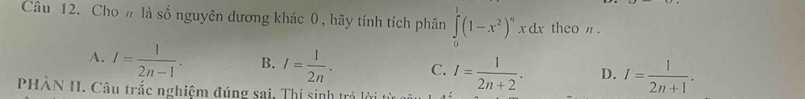 Cho n là số nguyên dương khác 0 , hãy tính tích phân ∈tlimits _0^(1(1-x^2))^nxdx theo n.
A. I= 1/2n-1 .
B. I= 1/2n .
C. I= 1/2n+2 . I= 1/2n+1 . 
D.
PHÂN II. Câu trắc nghiệm đúng sai, Thí sinh trả lị