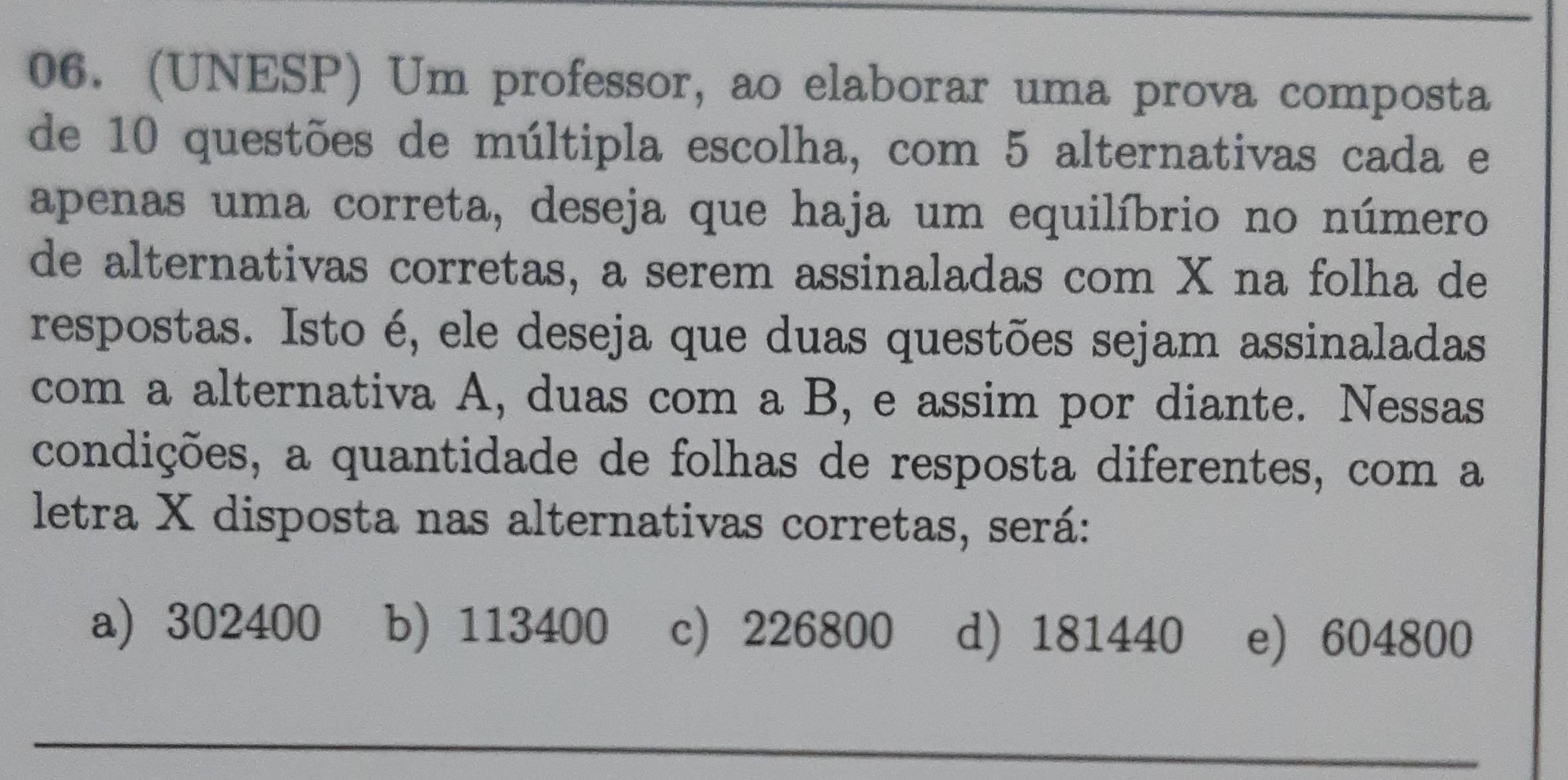 (UNESP) Um professor, ao elaborar uma prova composta
de 10 questões de múltipla escolha, com 5 alternativas cada e
apenas uma correta, deseja que haja um equilíbrio no número
de alternativas corretas, a serem assinaladas com X na folha de
respostas. Isto é, ele deseja que duas questões sejam assinaladas
com a alternativa A, duas com a B, e assim por diante. Nessas
condições, a quantidade de folhas de resposta diferentes, com a
letra X disposta nas alternativas corretas, será:
a 302400 b) 113400 c) 226800 d) 181440 e) 604800