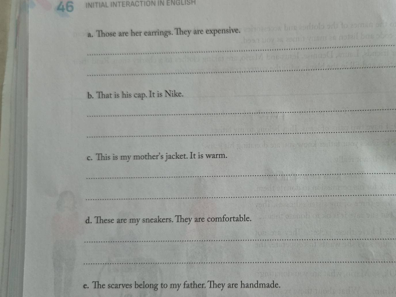 INITIAL INTERACTION IN ENGLISH 
a. Those are her earrings. They are expensive. 
_ 
_ 
b. That is his cap. It is Nike._ 
_ 
_ 
c. This is my mother's jacket. It is warm. 
_ 
_ 
d. These are my sneakers. They are comfortable. 
_ 
_ 
e. The scarves belong to my father. They are handmade.