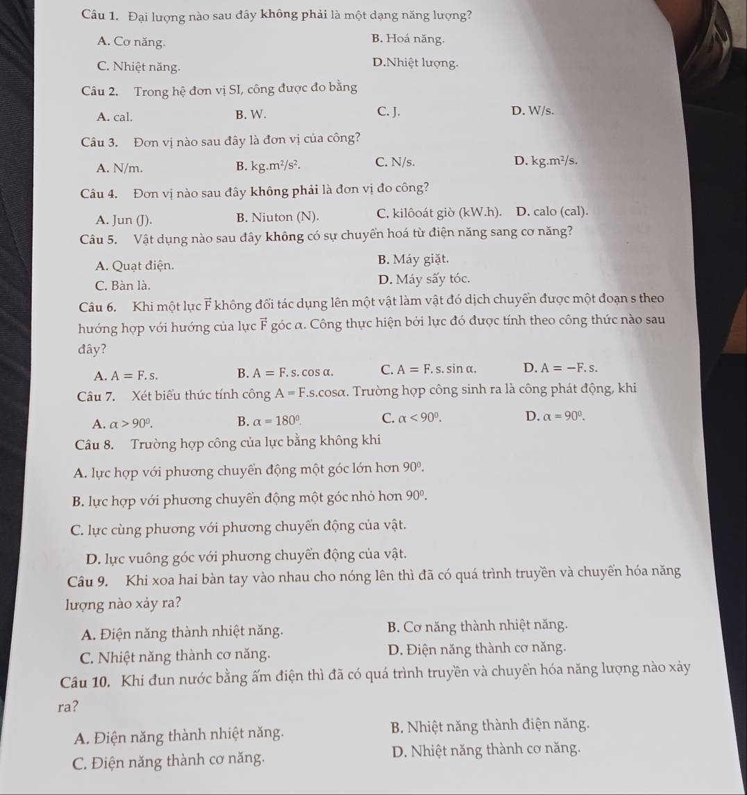 Đại lượng nào sau đây không phải là một dạng năng lượng?
A. Cơ năng.
B. Hoá năng.
C. Nhiệt năng.
D.Nhiệt lượng.
Câu 2. Trong hệ đơn vị SI, công được đo bằng
A. cal. B. W. C. J. D. W/s.
Câu 3. Đơn vị nào sau đây là đơn vị của công?
D. kg. m^2
A. N/m. B. kg.m^2/s^2. C. N/s. /s.
Câu 4. Đơn vị nào sau đây không phải là đơn vị đo công?
A. Jun (J). B. Niuton (N). C. kilôoát giờ (kW.h). D. calo (cal).
Câu 5. Vật dụng nào sau đây không có sự chuyển hoá từ điện năng sang cơ năng?
A. Quạt điện.
B. Máy giặt.
C. Bàn là. D. Máy sấy tóc.
Câu 6. Khi một lực F không đổi tác dụng lên một vật làm vật đó dịch chuyển được một đoạn s theo
hướng hợp với hướng của lực vector F góc α. Công thực hiện bởi lực đó được tính theo công thức nào sau
đây?
A. A=F.s. B. A=F. s. cos α. C. A=F.s.sin alpha . D. A=-F.s.
Câu 7. Xét biểu thức tính công A=F.s.cosα. Trường hợp công sinh ra là công phát động, khi
A. alpha >90°. B. alpha =180°. C. alpha <90°. D. alpha =90°.
Câu 8. Trường hợp công của lực bằng không khi
A. lực hợp với phương chuyển động một góc lớn hơn 90^0.
B. lực hợp với phương chuyển động một góc nhỏ hơn 90^0.
C. lực cùng phương với phương chuyển động của vật.
D. lực vuông góc với phương chuyển động của vật.
Câu 9. Khi xoa hai bàn tay vào nhau cho nóng lên thì đã có quá trình truyền và chuyển hóa năng
lượng nào xảy ra?
A. Điện năng thành nhiệt năng. B. Cơ năng thành nhiệt năng.
C. Nhiệt năng thành cơ năng. D. Điện năng thành cơ năng.
Câu 10. Khi đun nước bằng ấm điện thì đã có quá trình truyền và chuyền hóa năng lượng nào xảy
ra?
A. Điện năng thành nhiệt năng.  B. Nhiệt năng thành điện năng.
C. Điện năng thành cơ năng. D. Nhiệt năng thành cơ năng.