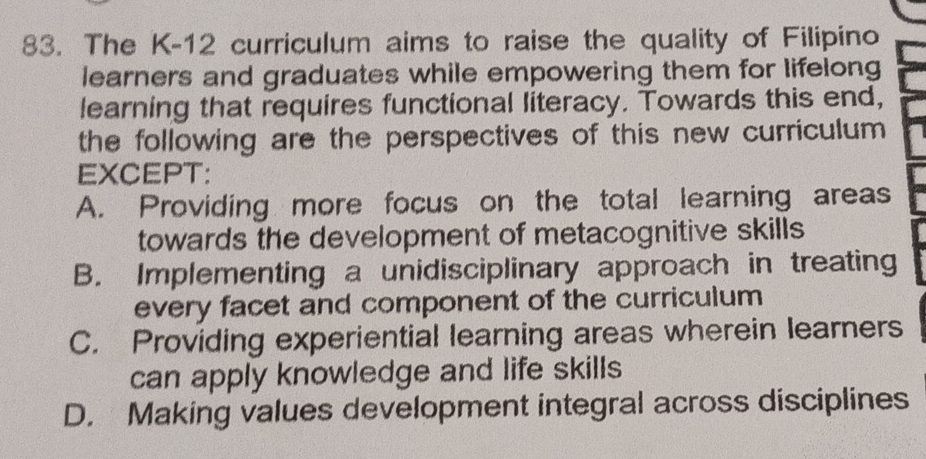 The K-12 curriculum aims to raise the quality of Filipino
learners and graduates while empowering them for lifelong
learning that requires functional literacy. Towards this end,
the following are the perspectives of this new curriculum 
EXCEPT:
A. Providing more focus on the total learning areas
towards the development of metacognitive skills
B. Implementing a unidisciplinary approach in treating
every facet and component of the curriculum
C. Providing experiential learning areas wherein learners
can apply knowledge and life skills
D. Making values development integral across disciplines