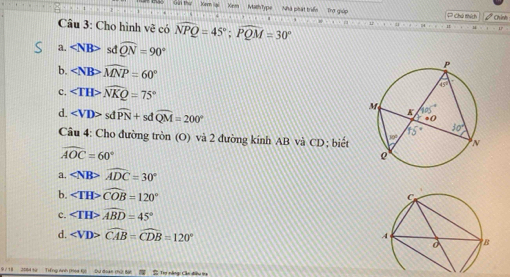 Math Type Nhà phát triển Trợ giáp C Chú thích I chín
Câu 3: Cho hình vẽ có widehat NPQ=45°;widehat PQM=30°
a. sdwidehat QN=90°
b. widehat MNP=60°
c. widehat NKQ=75°
d. sdwidehat PN+sdwidehat QM=200°
Câu 4: Cho đường tròn (O) và 2 đường kính AB và CD; biết
widehat AOC=60°
a. widehat ADC=30°
b. ∠ TH>widehat COB=120°
c. ∠ TH>widehat ABD=45°
d. widehat CAB=widehat CDB=120°
9 7 18 2084 từ Trếng Anh (Hea Đl Dư đoan chứ: Ba S Trợ năng: Cán điêu 13