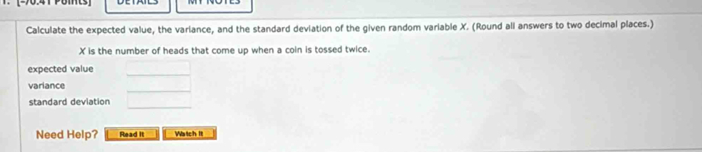 [-90:41 Pomts] 
Calculate the expected value, the variance, and the standard deviation of the given random variable X. (Round all answers to two decimal places.)
X is the number of heads that come up when a coin is tossed twice. 
expected value 
_ 
_ 
variance 
_ 
standard deviation 
Need Help? Read it Watch It