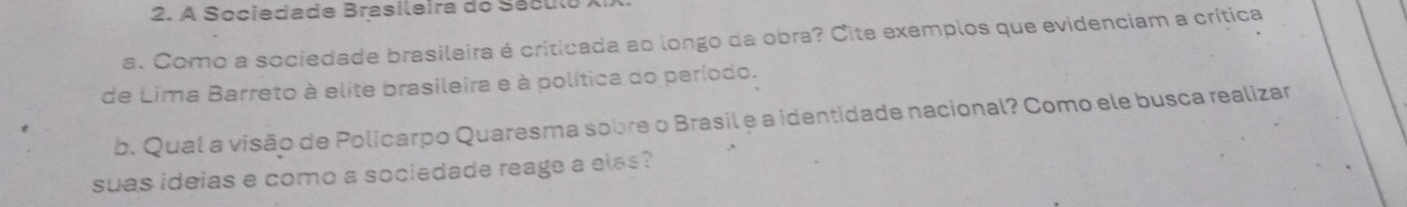 A Sociedade Brasileira do Século 
a. Como a sociedade brasileira é criticada ao longo da obra? Cite exemplos que evidenciam a crítica 
de Lima Barreto à elite brasileira e à política do período. 
b. Qual a visão de Policarpo Quaresma sobre o Brasil e a identidade nacional? Como ele busca realizar 
suas ideias e como a sociedade reage a elas?