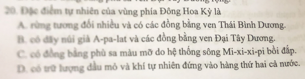 Đạo điểm tự nhiên của vùng phía Đông Hoa Kỳ là
A. rùng tương đổi nhiều và có các đồng bằng ven Thái Bình Dương.
B. có đây núi giả A-pa-lat và các đồng bằng ven Đại Tây Dương.
C. có đồng bằng phù sa màu mỡ do hệ thống sông Mi-xi-xi-pi bồi đắp.
D, có trữ lượng đầu mỏ và khí tự nhiên đứng vào hàng thứ hai cả nước.