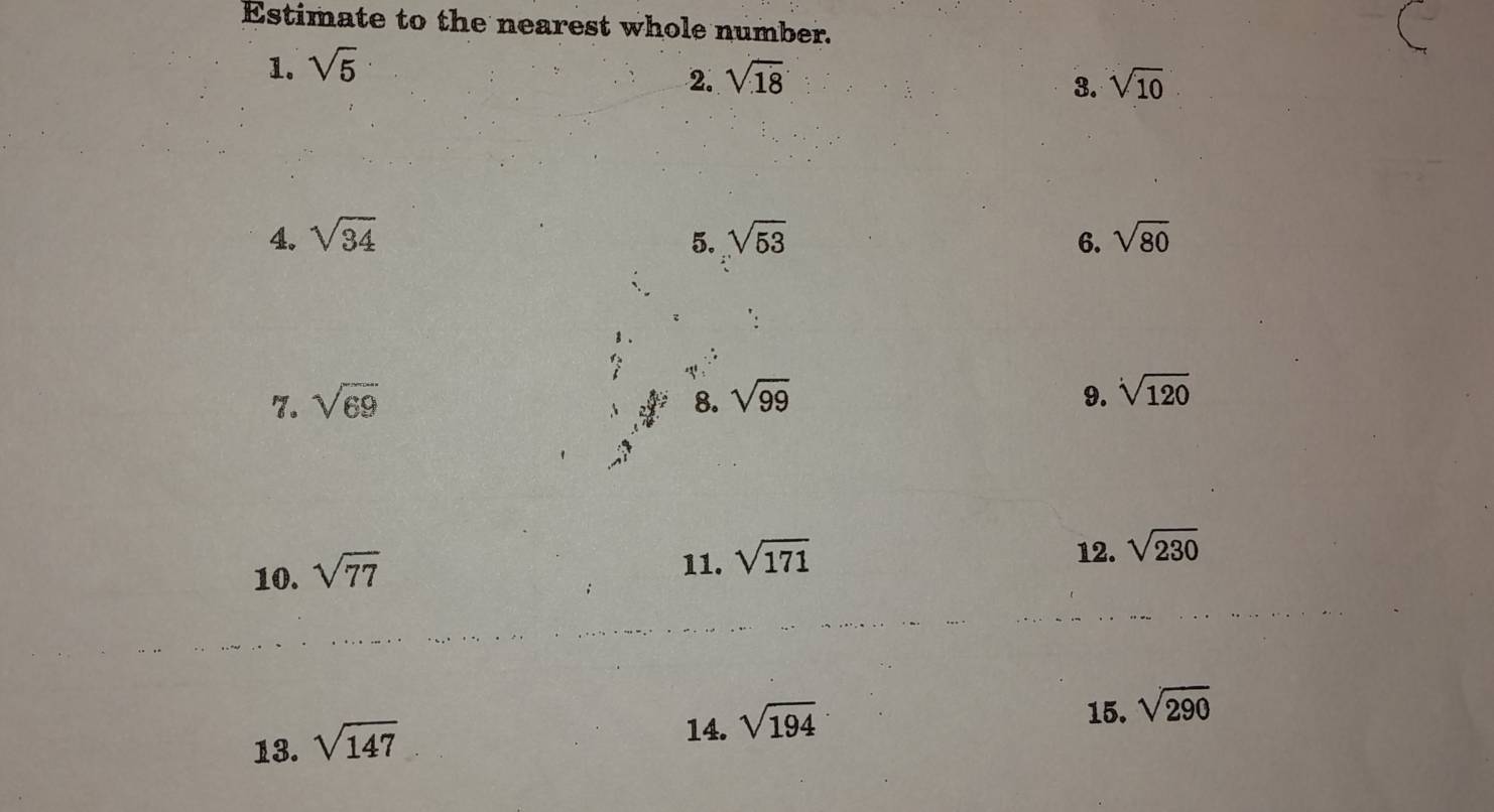 Estimate to the nearest whole number. 
1. sqrt(5)
2. sqrt(18) sqrt(10)
3. 
4. sqrt(34) 5. sqrt(53) 6. sqrt(80)
7. sqrt(69) 8. sqrt(99) 9. sqrt[4](120)
10. sqrt(77)
11. sqrt(171)
12. sqrt(230)
13. sqrt(147)
14. sqrt(194)
15. sqrt(290)