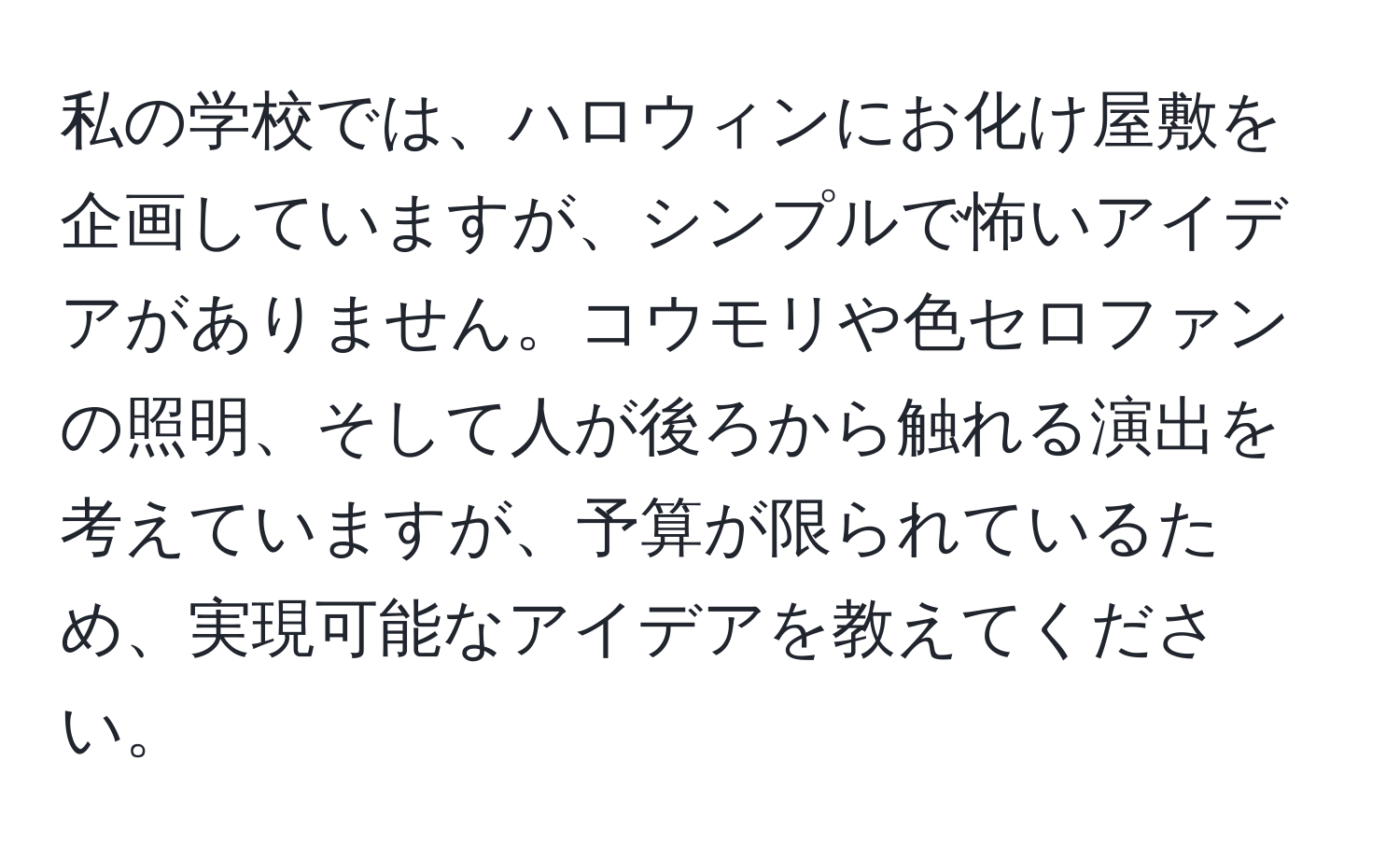 私の学校では、ハロウィンにお化け屋敷を企画していますが、シンプルで怖いアイデアがありません。コウモリや色セロファンの照明、そして人が後ろから触れる演出を考えていますが、予算が限られているため、実現可能なアイデアを教えてください。