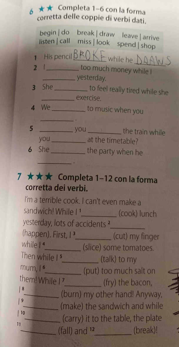 6 ★★ Completa 1-6 con la forma
corretta delle coppie di verbi dati.
begin | do break |draw leave | arrive
listen | call miss | look spend | shop
_
1 His pencil_
while he
2 1_
too much money while I
_yesterday.
3 She_
to feel really tired while she
_exercise.
4 We_ to music when you
_.
5 _you_ the train while
you _at the timetable?
6 She_ the party when he
_
.
7 ★★★ Completa 1-12 con la forma
corretta dei verbi.
I'm a terrible cook. I can’t even make a
sandwich! While I !_ (cook) lunch
yesterday, lots of accidents ?_
(happen). First, I³,_ (cut) my finger
while I 4_ (slice) some tomatoes.
Then while |^ 
_(talk) to my
/ 
mum, I
_(put) too much salt on
them! While I 7_
(fry) the bacon,
| 8
_(burn) my other hand! Anyway,
/ 9
_(make) the sandwich and while
| 10
_(carry) it to the table, the plate
11
_(fall) and ¹²_ (break)!