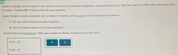1sabel is a quality control inspector who works at a factory that produces inexpensive, unassembled furniture. She has a batch of 1000 plastic connection parts 
to inspect. Suppose BB2 of these parts will pass inspection. 
1sabel chooses a plastic connection part to inspect at random. Let the gvent A and the event B be as follows. 
A: The part Isabel chooses will pass inspection. 
B: The part Isabel chooses will not pass inspection. 
Find the following probabilities. Write your answers as decimal numbers and do not round.
P(A)=□
×
P(B)=□