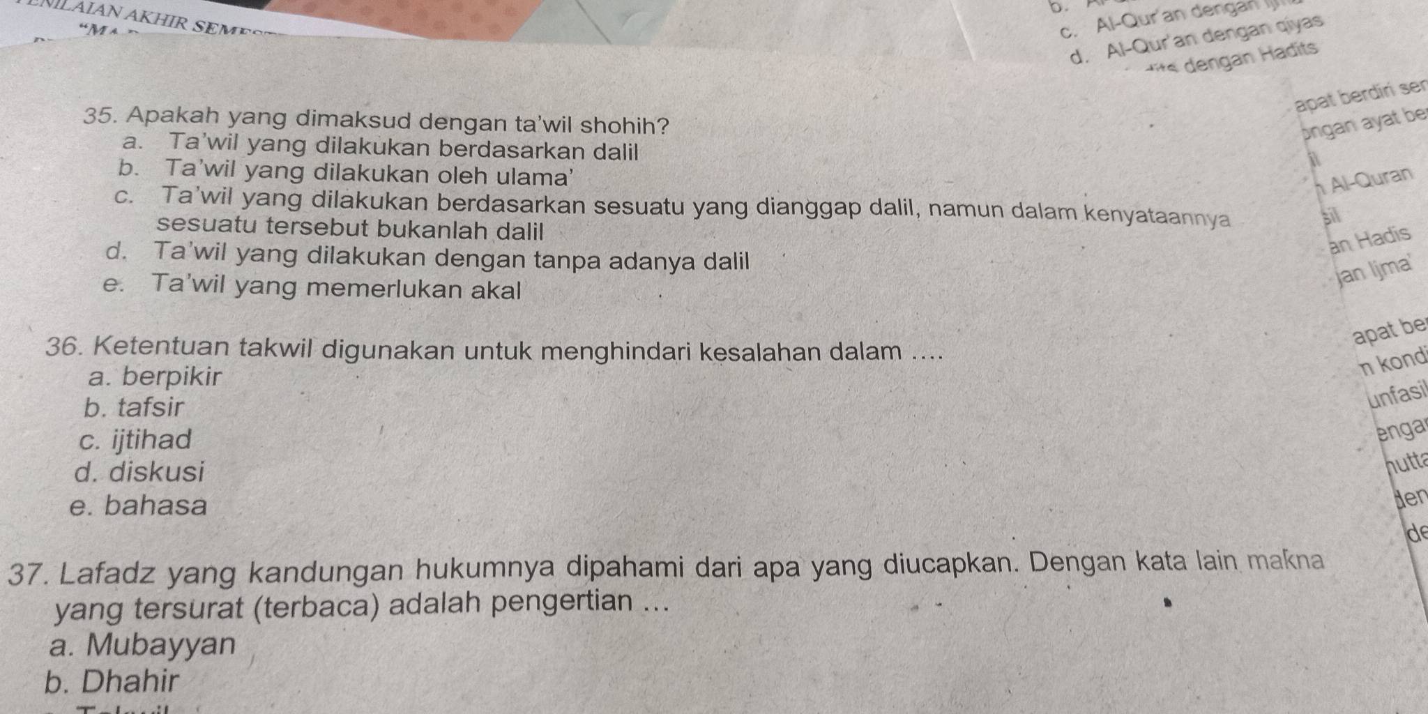 “M a
c. Al-Qur'an dengan 
d. Al-Qur'an dengan qiyas
t its dengan Hadits
apat berdirí sen
35. Apakah yang dimaksud dengan ta'wil shohih?
ongan ayat be
a. Ta'wil yang dilakukan berdasarkan dalil
at
b. Ta'wil yang dilakukan oleh ulama'
Al-Quran
c. Ta’wil yang dilakukan berdasarkan sesuatu yang dianggap dalil, namun dalam kenyataannya
sesuatu tersebut bukanlah dalil
sil
an Hadis
d. Ta'wil yang dilakukan dengan tanpa adanya dalil
e. Ta'wil yang memerlukan akal
jan Ijma'
apat be
36. Ketentuan takwil digunakan untuk menghindari kesalahan dalam ....
a. berpikir
n kond
b. tafsir
unfasil
c. ijtihad
enga
d. diskusi
nutta
e. bahasa
den
d
37. Lafadz yang kandungan hukumnya dipahami dari apa yang diucapkan. Dengan kata lain makna
yang tersurat (terbaca) adalah pengertian ...
a. Mubayyan
b. Dhahir