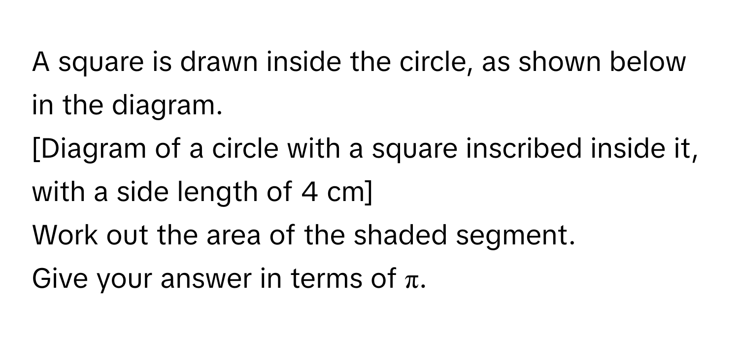 A square is drawn inside the circle, as shown below in the diagram.

[Diagram of a circle with a square inscribed inside it, with a side length of 4 cm]

Work out the area of the shaded segment.
Give your answer in terms of π.