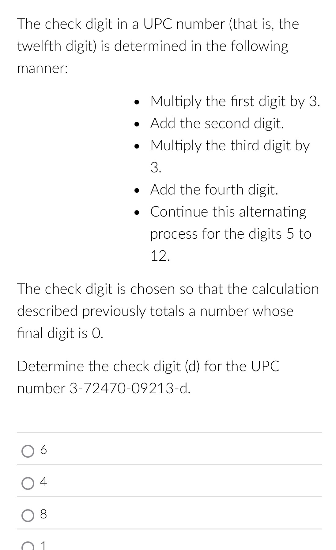 The check digit in a UPC number (that is, the
twelfth digit) is determined in the following
manner:
Multiply the first digit by 3.
Add the second digit.
Multiply the third digit by
3.
Add the fourth digit.
Continue this alternating
process for the digits 5 to
12.
The check digit is chosen so that the calculation
described previously totals a number whose
final digit is 0.
Determine the check digit (d) for the UPC
number 3-72470-09213-d.
6
4
8
1