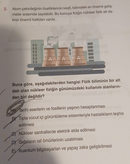 Atom çekirdeğinin özelliklerinin keşfi, bilimdeki en önemli geliş-
meler arasında sayılabilir. Bu konuya fiziğin nükleer fizik alt da-
Iının önemli katkıları vardır.
Buna göre, aşağıdakilerden hangisi Fizik biliminin bir alt
dalı olan nükleer fiziğin günümüzdeki kullanım alanların-
dan biri değildir?
SAY Tarihi eserlerin ve fosillerin yaşının hesaplanması
B Tipta vücut içi görüntüleme sistemleriyle hastalıkların teşhis
edilmesi
C) Nükleer santrallerde elektrik elde edilmesi
D Gidaların raf ömürlerinin uzatılmasi
E) Kuantum bilgisayarları ve yapay zeka geliştirilmesi