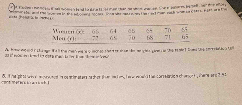 A student wonders if tall women tend to date taller men than do short women. She measures herself, her dormitory 
roommate, and the women in the adjoining rooms. Then she measures the next man each woman dates. Here are the 
data (heights in inches): 
A. How would r change if all the men were 6 inches shorter than the heights given in the table? Does the correlation tell 
us if women tend to date men taller than themselves? 
B. If heights were measured in centimeters rather than inches, how would the correlation change? (There are 2.54
centimeters in an inch.)