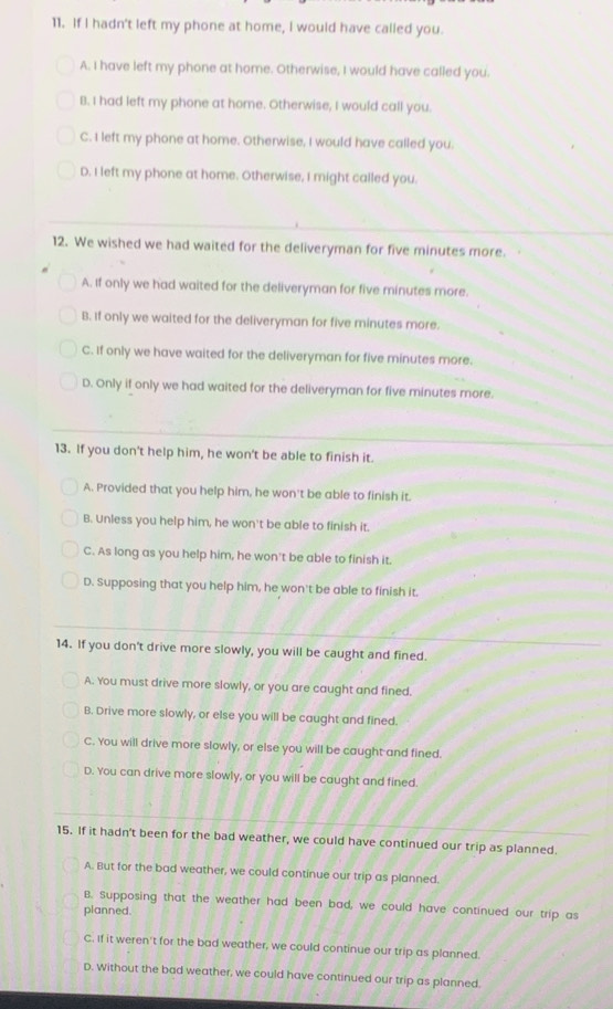 If I hadn't left my phone at home, I would have called you.
A. I have left my phone at home. Otherwise, I would have called you.
B. I had left my phone at home. Otherwise, I would call you.
C. I left my phone at home. Otherwise, I would have called you.
D. I left my phone at home. Otherwise, I might called you.
12. We wished we had waited for the deliveryman for five minutes more.
A. If only we had waited for the deliveryman for five minutes more.
B. If only we waited for the deliveryman for five minutes more.
C. If only we have waited for the deliveryman for five minutes more.
D. Only if only we had waited for the deliveryman for five minutes more.
13. If you don't help him, he won't be able to finish it.
A. Provided that you help him, he won't be able to finish it.
B. Unless you help him, he won't be able to finish it.
C. As long as you help him, he won't be able to finish it.
D. Supposing that you help him, he won't be able to finish it.
14. If you don't drive more slowly, you will be caught and fined.
A. You must drive more slowly, or you are caught and fined.
B. Drive more slowly, or else you will be caught and fined.
C. You will drive more slowly, or else you will be caught and fined.
D. You can drive more slowly, or you will be caught and fined.
15. If it hadn't been for the bad weather, we could have continued our trip as planned.
A. But for the bad weather, we could continue our trip as planned.
B. Supposing that the weather had been bad, we could have continued our trip as
planned.
C. If it weren't for the bad weather, we could continue our trip as planned.
D. Without the bad weather, we could have continued our trip as planned.