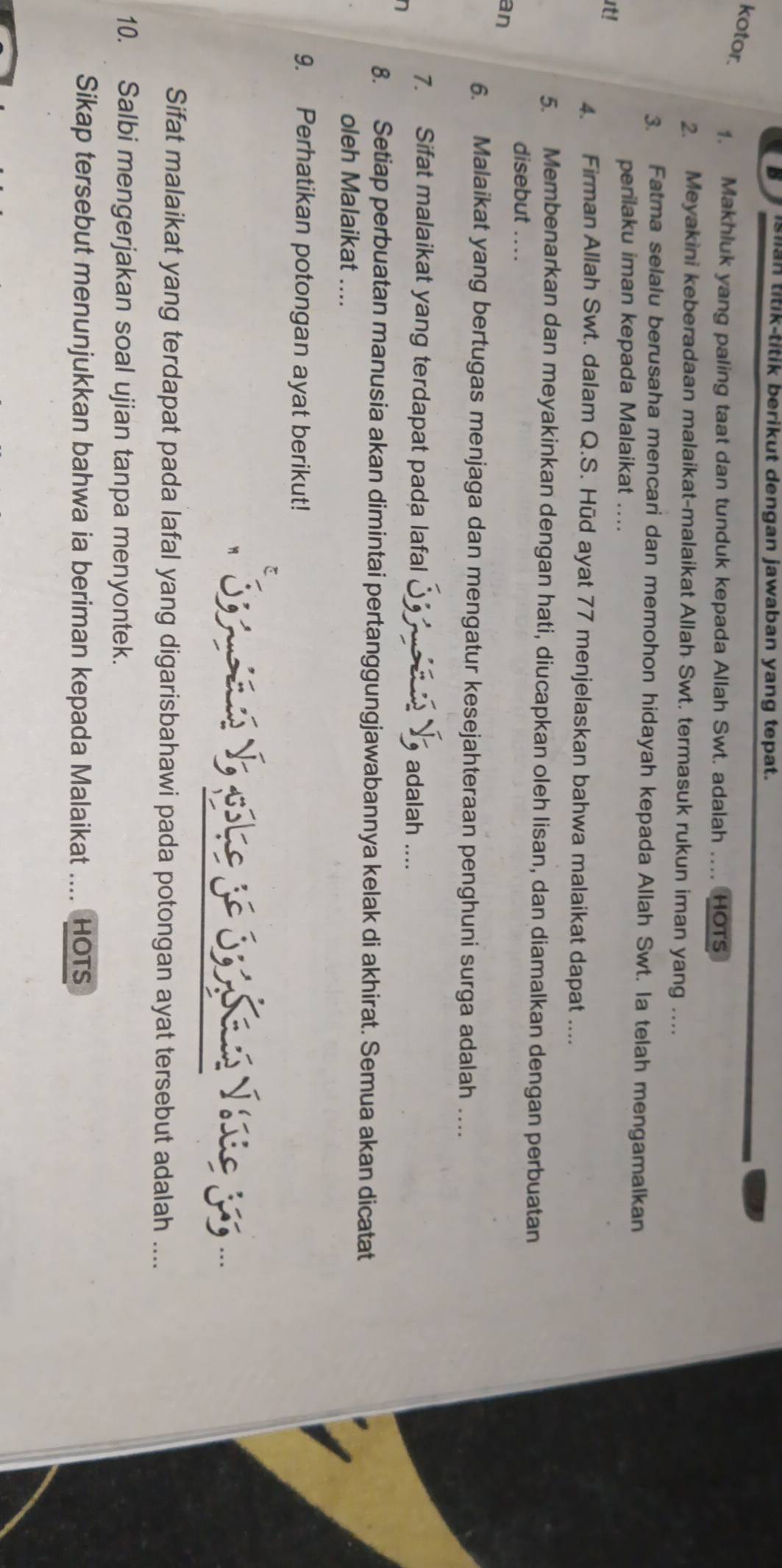 isiian titik-titik berikut dengan jawaban yang tepat. 
kotor. 1. Makhluk yang paling taat dan tunduk kepada Allah Swt. adalah ... HOTS 
2. Meyakini keberadaan malaikat-malaikat Allah Swt. termasuk rukun iman yang … 
3. Fatma selalu berusaha mencari dan memohon hidayah kepada Allah Swt. Ia telah mengamalkan 
perilaku iman kepada Malaikat .... 
it! 
4. Firman Allah Swt. dalam Q.S. Hūd ayat 77 menjelaskan bahwa malaikat dapat .... 
5. Membenarkan dan meyakinkan dengan hati, diucapkan oleh lisan, dan diamalkan dengan perbuatan 
disebut .... 
an 
6. Malaikat yang bertugas menjaga dan mengatur kesejahteraan penghuni surga adalah …. 
7. Sifat malaikat yang terdapat pada lafal S I adalah .... 
8. Setiap perbuatan manusia akan dimintai pertanggungjawabannya kelak di akhirat. Semua akan dicatat 
oleh Malaikat .... 
9. Perhatikan potongan ayat berikut! 
S n V, pohe 3e S3 Sans Vase 15... 
Sifat malaikat yang terdapat pada lafal yang digarisbahawi pada potongan ayat tersebut adalah .... 
10. Salbi mengerjakan soal ujian tanpa menyontek. 
Sikap tersebut menunjukkan bahwa ia beriman kepada Malaikat .... HOTS