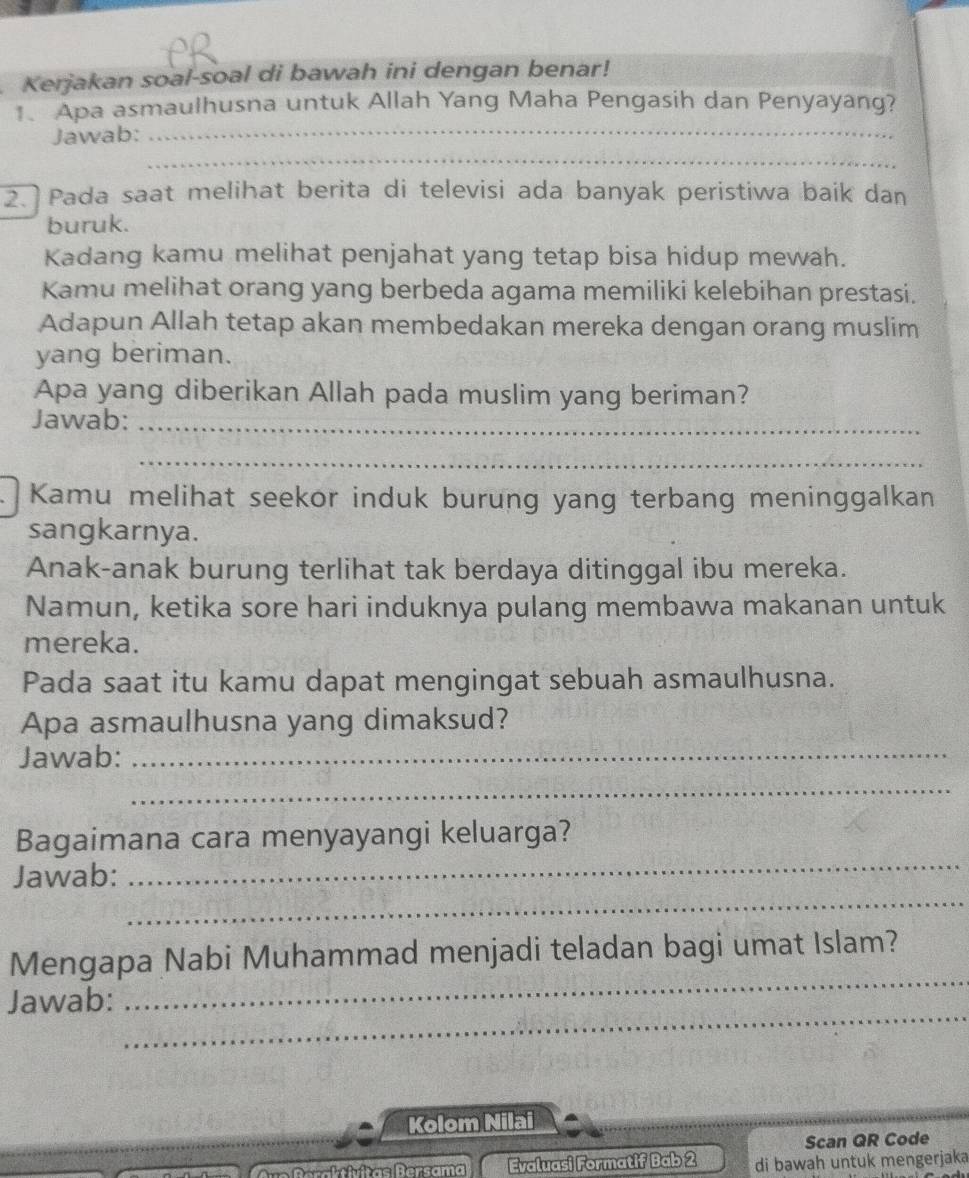 Kerjakan soal-soal di bawah ini dengan benar! 
1. Apa asmaulhusna untuk Allah Yang Maha Pengasih dan Penyayang? 
Jawab: 
_ 
_ 
2. Pada saat melihat berita di televisi ada banyak peristiwa baik dan 
buruk. 
Kadang kamu melihat penjahat yang tetap bisa hidup mewah. 
Kamu melihat orang yang berbeda agama memiliki kelebihan prestasi. 
Adapun Allah tetap akan membedakan mereka dengan orang muslim 
yang beriman. 
Apa yang diberikan Allah pada muslim yang beriman? 
Jawab:_ 
_ 
Kamu melihat seekor induk burung yang terbang meninggalkan 
sangkarnya. 
Anak-anak burung terlihat tak berdaya ditinggal ibu mereka. 
Namun, ketika sore hari induknya pulang membawa makanan untuk 
mereka. 
Pada saat itu kamu dapat mengingat sebuah asmaulhusna. 
Apa asmaulhusna yang dimaksud? 
Jawab:_ 
_ 
_ 
Bagaimana cara menyayangi keluarga? 
_ 
Jawab: 
_ 
Mengapa Nabi Muhammad menjadi teladan bagi umat Islam? 
_ 
Jawab: 
Kolom Nilai 
Scan QR Code 
Drr tatitas Bersama Evaluasi Formatif Bab 2 di bawah untuk mengerjaka