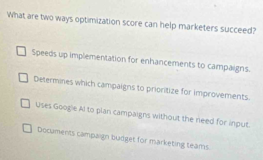 What are two ways optimization score can help marketers succeed?
Speeds up implementation for enhancements to campaigns.
Determines which campaigns to prioritize for improvements.
Uses Google Al to plan campaigns without the need for input.
Documents campaign budget for marketing teams.