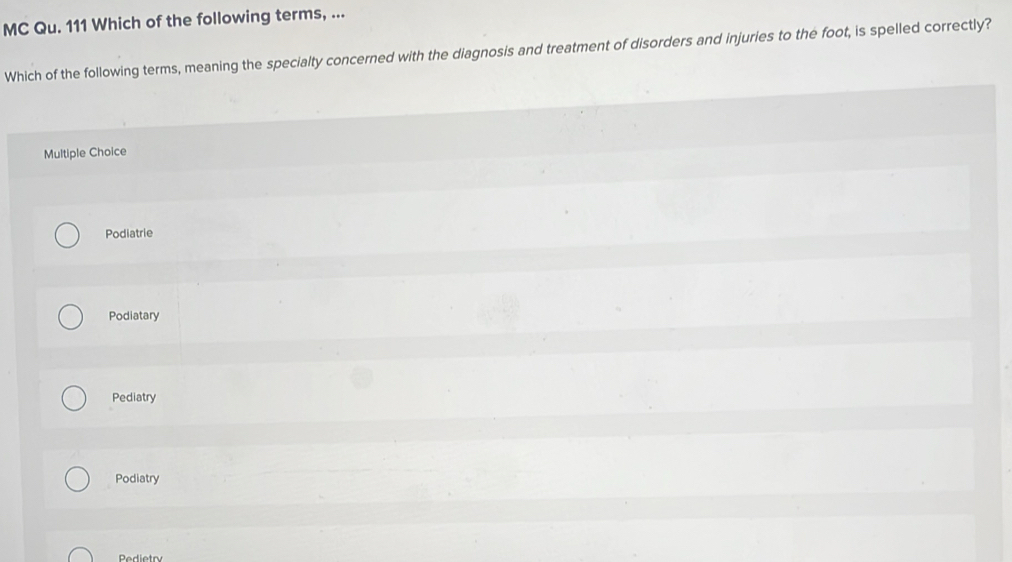 MC Qu. 111 Which of the following terms, ...
Which of the following terms, meaning the specialty concerned with the diagnosis and treatment of disorders and injuries to the foot, is spelled correctly?
Multiple Choice
Podiatrie
Podiatary
Pediatry
Podiatry