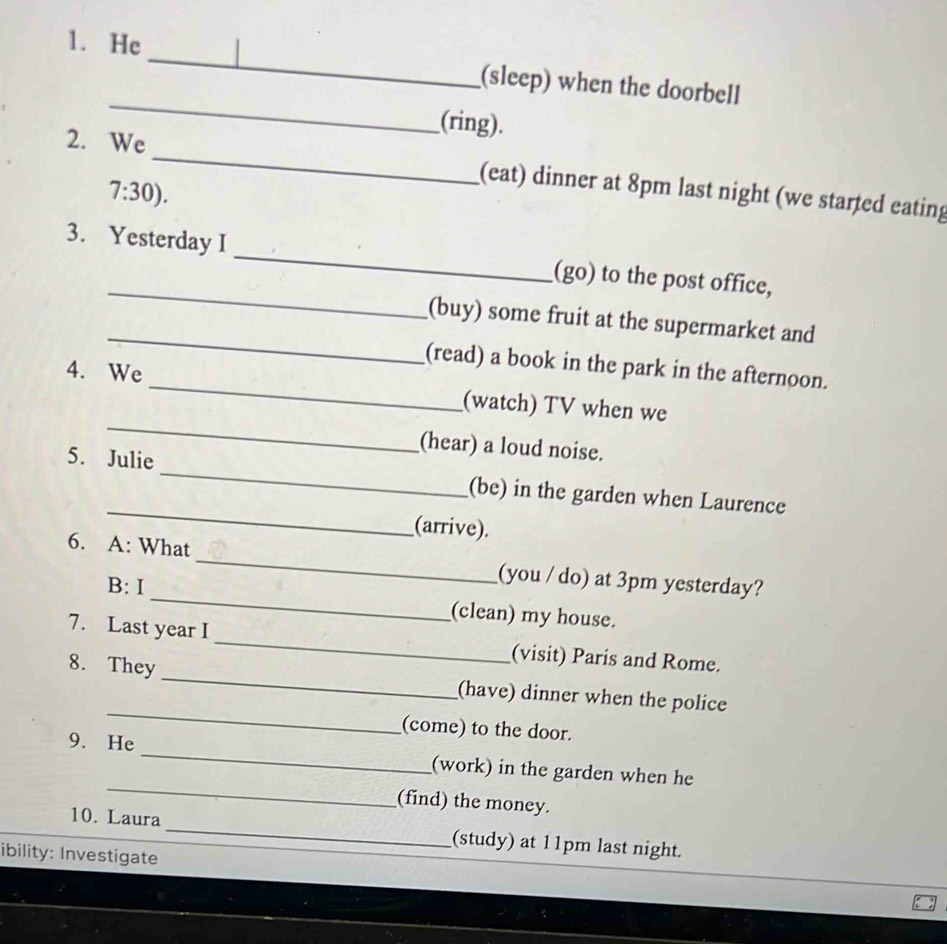 He | 
_ 
(sleep) when the doorbell 
(ring). 
_ 
2. We 
7:30). 
(eat) dinner at 8pm last night (we started eating 
_ 
3. Yesterday I _(go) to the post office, 
_ 
(buy) some fruit at the supermarket and 
(read) a book in the park in the afternoon. 
_ 
4. We _(watch) TV when we 
(hear) a loud noise. 
_ 
5. Julie _(be) in the garden when Laurence 
(arrive). 
_ 
6. A: What _(you / do) at 3pm yesterday? 
B: I 
(clean) my house. 
_ 
7. Last year I _(visit) Paris and Rome. 
8. They 
_ 
(have) dinner when the police 
(come) to the door. 
_ 
9. He 
_ 
(work) in the garden when he 
(find) the money. 
10. Laura _(study) at 11pm last night. 
ibility: Investigate