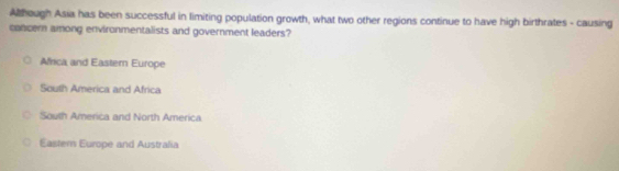 Athough Asia has been successful in limiting population growth, what two other regions continue to have high birthrates - causing
concern among environmentalists and government leaders?
Africa and Eastern Europe
South America and Africa
South America and North America
Eastem Europe and Australia