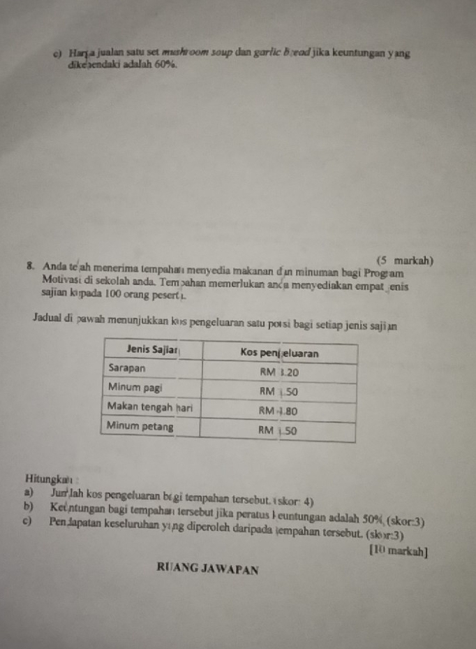 Har a jualan satu set mushroom soup dan garfic breod jika keuntungan yang 
dike aendaki adalah 60%. 
(5 markah) 
8. Anda te ah menerima tempaha menyedia makanan d in minuman bagi Program 
Motivasi di sekolah anda. Temahan memerlukan anda menyediakan empat enis 
sajian ku pada 100 orang pesert . 
Jadual di pawah menunjukkan kus pengeluaran satu porsi bagi setiap jenis saji n 
Hitungkæ : 
a) Jun lah kos pengeluaran be gi tempahan tersebut. (skor: 4) 
b) Keuntungan bagi tempahan tersebut jika peratus Ieuntungan adalah 50% (skor:3) 
c) Pen Japatan keseluruhan yáng diperoleh daripada tempahan tersebut. (skr:3) 
[10 markah] 
RUANG JAWAPAN