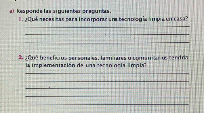 Responde las siguientes preguntas. 
1. ¿Qué necesitas para incorporar una tecnología limpia en casa? 
_ 
_ 
_ 
2. ¿Qué beneficios personales, familiares o comunitarios tendría 
la implementación de una tecnología limpia? 
_ 
_ 
_ 
_ 
_