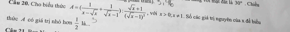 Cho biểu thức A=( 1/x-sqrt(x) + 1/sqrt(x)-1 ):frac sqrt(x)+1(sqrt(x)-1)^2 s phan tram). 
nững với mạt đất là 30°. Chiều 
, với x>0; x!= 1. Số các giá trị nguyên của x đề biểu 
thức A có giá trị nhỏ hơn  1/2 la.. 
Câu 21