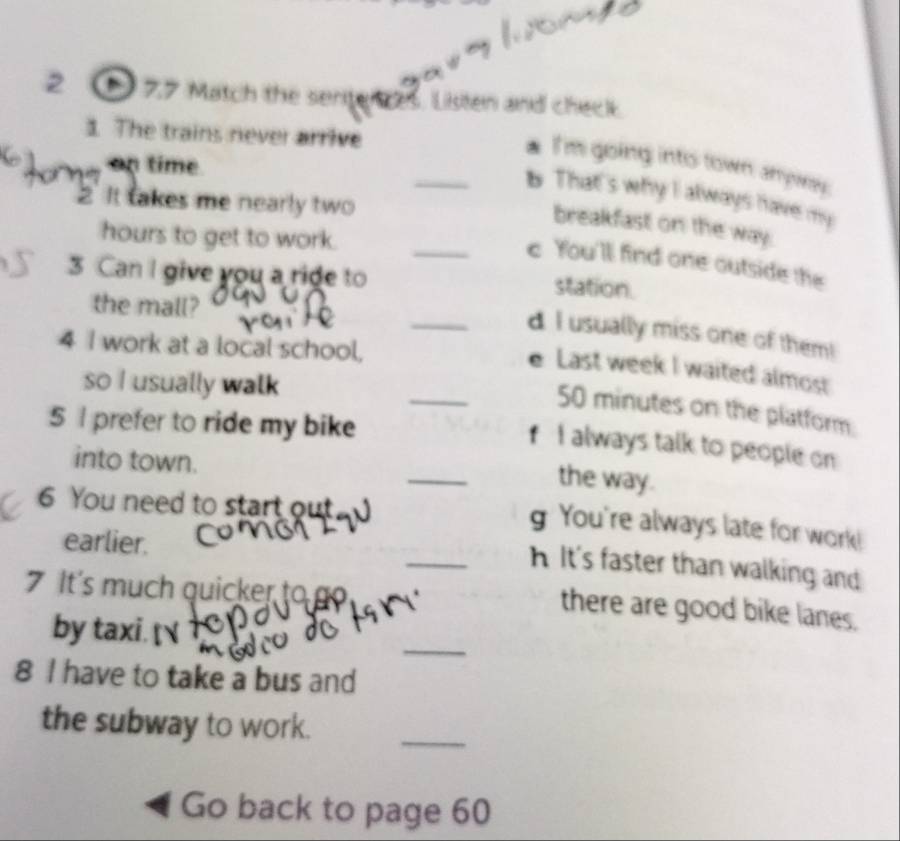 2 77 Match the sentences, Listen and check
1. The trains never arrive
I'm going into town anywy
a p tim 
_b That's why I always have my
2' It takes me nearly two
breakfast on the way.
hours to get to work.
_c You'l find one outside the
3 Can I give you a ride to station.
the mall?
_d I usually miss one of them!
4 I work at a local school,
_
e Last week I waited almost
so I usually walk
50 minutes on the platform
5 I prefer to ride my bike
_
f I always talk to people on
into town.
the way.
6 You need to start out
g You're always late for work!
earlier.
_A It's faster than walking and
It's much quicker to go
there are good bike lanes.
_
by taxi. 
8 I have to take a bus and
the subway to work.
_
Go back to page 60