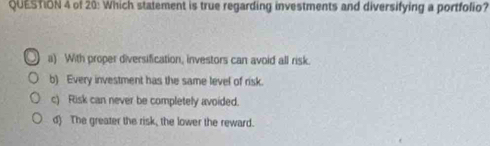 of 20: Which statement is true regarding investments and diversifying a portfolio?
a) With proper diversification, investors can avoid all risk.
b) Every investment has the same level of risk.
c) Risk can never be completely avoided.
d) The greater the risk, the lower the reward.