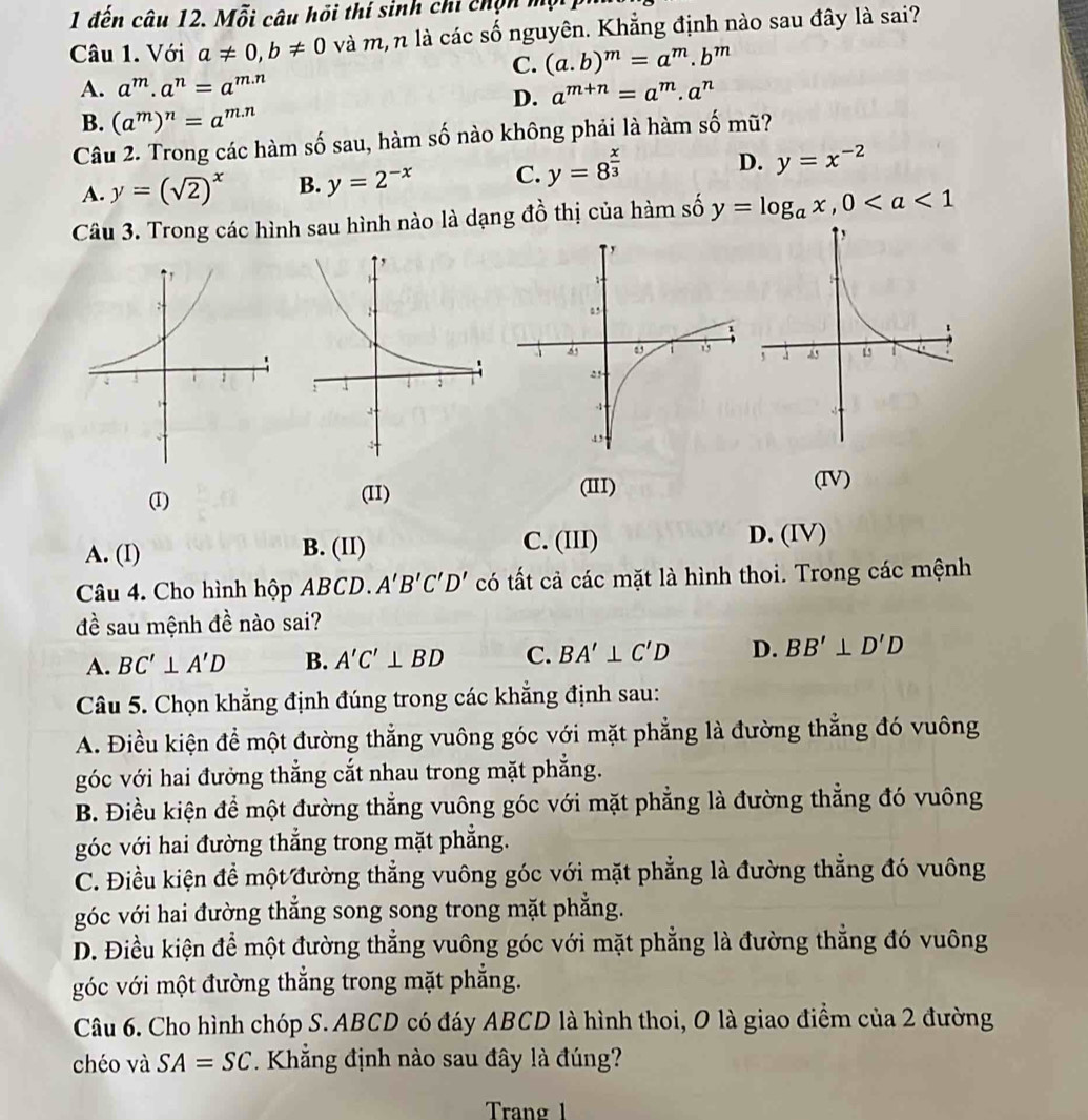 1 đến câu 12. Mỗi câu hồi thí sinh chi chọn một
Câu 1. Với a!= 0,b!= 0 và m, n là các số nguyên. Khẳng định nào sau đây là sai?
C. (a.b)^m=a^m.b^m
A. a^m· a^n=a^(m.n) a^(m+n)=a^m.a^n
D.
B. (a^m)^n=a^(m.n)
Câu 2. Trong các hàm số sau, hàm số nào không phải là hàm số mũ?
A. y=(sqrt(2))^x B. y=2^(-x) C. y=8^(frac x)3 D. y=x^(-2)
Câu 3. Trong các hình sau hình nào là dạng đồ thị của hàm số y=log _ax,0
(I) (II) (II)
(IV)
A. (I) B. (II) C. (III)
D. (IV)
Câu 4. Cho hình hộp ABCD. A'B'C'D' có tất cả các mặt là hình thoi. Trong các mệnh
đề sau mệnh đề nào sai?
A. BC'⊥ A'D B. A'C'⊥ BD C. BA'⊥ C'D D. BB'⊥ D'D
Câu 5. Chọn khẳng định đúng trong các khẳng định sau:
A. Điều kiện để một đường thẳng vuông góc với mặt phẳng là đường thẳng đó vuông
góc với hai đưởng thẳng cắt nhau trong mặt phẳng.
B. Điều kiện để một đường thẳng vuông góc với mặt phẳng là đường thẳng đó vuông
góc với hai đường thẳng trong mặt phẳng.
C. Điều kiện để một đường thẳng vuông góc với mặt phẳng là đường thẳng đó vuông
góc với hai đường thắng song song trong mặt phẳng.
D. Điều kiện để một đường thẳng vuông góc với mặt phẳng là đường thẳng đó vuông
góc với một đường thắng trong mặt phẳng.
Câu 6. Cho hình chóp S. ABCD có đáy ABCD là hình thoi, O là giao điểm của 2 đường
chéo và SA=SC Khẳng định nào sau đây là đúng?
Trang 1