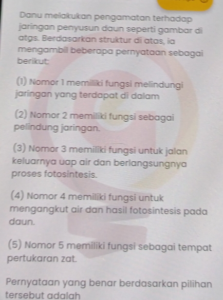 Danu melakukan pengamatan terhadap
jaringan penyusun daun seperti gambar di
atgs. Berdasarkan struktur di atas, ia
mengambil beberapa pernyataan sebagai
berikut:
(1) Nomor 1 memiliki fungsi melindungi
jaringan yang terdapat di dalam
(2) Nomor 2 memiliki fungsi sebagai
pelindung jaringan.
(3) Nomor 3 memiliki fungsi untuk jalan
keluarnya uap air dan berlangsungnya
proses fotosintesis.
(4) Nomor 4 memiliki fungsi untuk
mengangkut air dan hasil fotosintesis pada
daun.
(5) Nomor 5 memiliki fungsi sebagai tempat
pertukaran zat.
Pernyataan yang benar berdasarkan pilihan
tersebut adalah