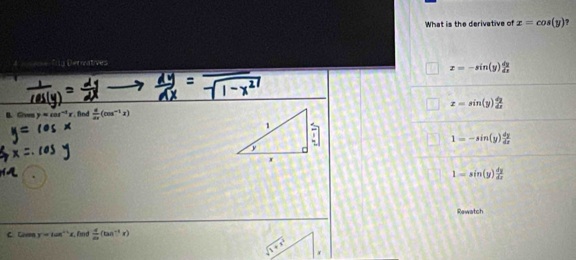 What is the derivative of x=cos (y) ?
Ig Derivatives
x=-sin (y) dy/dx 
x=sin (y) dy/dx 
B. @ven y=cos^(-1)x , find  d/dx (cos^(-1)x)
1=-sin (y) dy/dx 
1=sin (y) dy/dx 
Rewatch
C. Given y=tan^(-1)x. fnd  d/dx (tan^(-1)x)
x+5 x